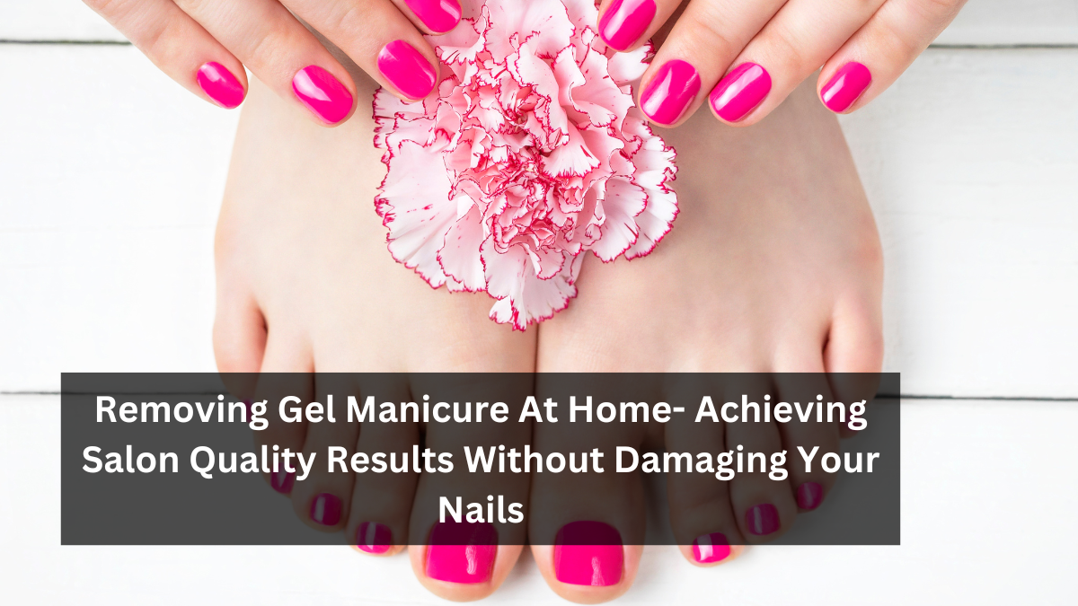 Removing Gel Manicure At Home- Achieving Salon Quality Results Without Damaging Your Nails