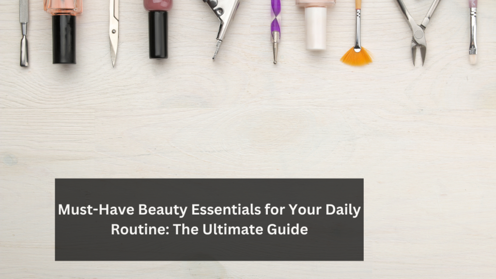 Must-Have Beauty Essentials for Your Daily Routine: The Ultimate Guide