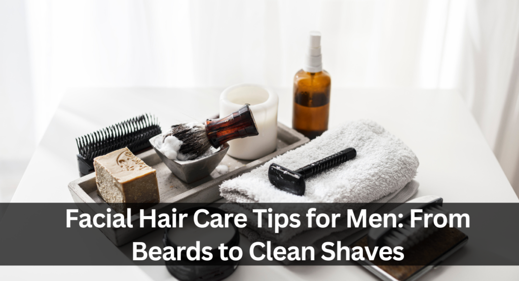 Facial Hair Care Tips for Men: From Beards to Clean Shaves